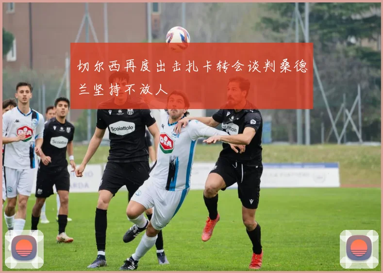 切尔西再度出击扎卡转会谈判桑德兰坚持不放人