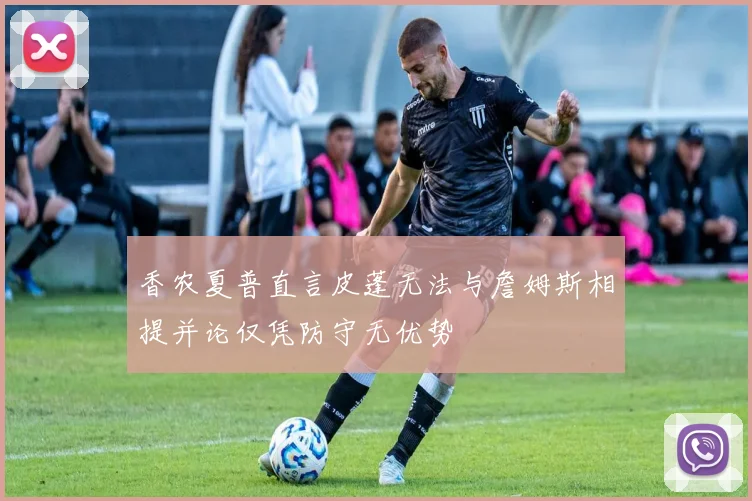 香农夏普直言皮蓬无法与詹姆斯相提并论仅凭防守无优势