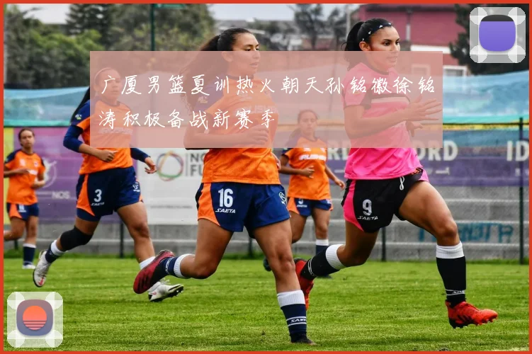 广厦男篮夏训热火朝天孙铭徽徐铭涛积极备战新赛季